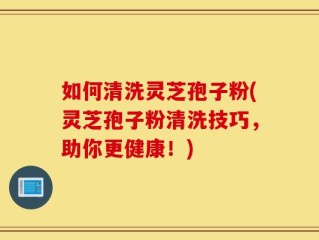 如何清洗灵芝孢子粉(灵芝孢子粉清洗技巧，助你更健康！)