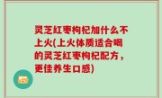 灵芝红枣枸杞加什么不上火(上火体质适合喝的灵芝红枣枸杞配方，更佳养生口感)