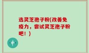 选灵芝孢子粉(改善免疫力，尝试灵芝孢子粉吧！)