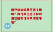 淋巴痛能喝灵芝孢子粉吗？探讨灵芝孢子粉对淋巴痛的作用及注意事项？