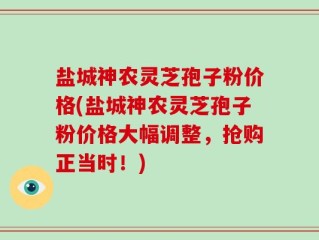 盐城神农灵芝孢子粉价格(盐城神农灵芝孢子粉价格大幅调整，抢购正当时！)