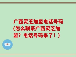 广西灵芝加盟电话号码(怎么联系广西灵芝加盟？电话号码来了！)