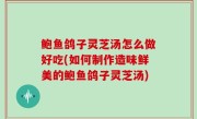 鲍鱼鸽子灵芝汤怎么做好吃(如何制作造味鲜美的鲍鱼鸽子灵芝汤)