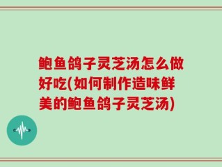 鲍鱼鸽子灵芝汤怎么做好吃(如何制作造味鲜美的鲍鱼鸽子灵芝汤)