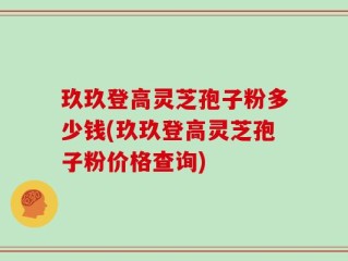 玖玖登高灵芝孢子粉多少钱(玖玖登高灵芝孢子粉价格查询)