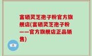 富硒灵芝孢子粉官方旗舰店(富硒灵芝孢子粉——官方旗舰店正品销售)