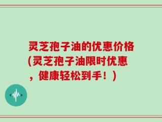 灵芝孢子油的优惠价格(灵芝孢子油限时优惠，健康轻松到手！)