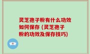 灵芝孢子粉有什么功效如何保存 (灵芝孢子粉的功效及保存技巧)