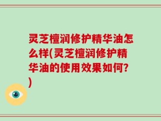 灵芝檀润修护精华油怎么样(灵芝檀润修护精华油的使用效果如何？)