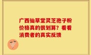 广西仙草堂灵芝孢子粉价格真的很划算？看看消费者的真实反馈
