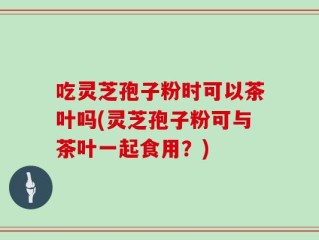 吃灵芝孢子粉时可以茶叶吗(灵芝孢子粉可与茶叶一起食用？)