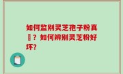 如何监别灵芝孢子粉真徦？如何辨别灵芝粉好坏？