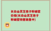 长白山灵芝孢子粉破壁价格(长白山灵芝孢子粉破壁特惠销售中)