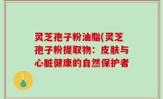 灵芝孢子粉油脂(灵芝孢子粉提取物：皮肤与心脏健康的自然保护者