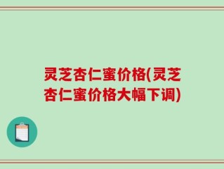 灵芝杏仁蜜价格(灵芝杏仁蜜价格大幅下调)