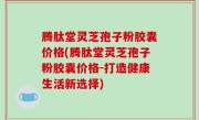 腾肽堂灵芝孢子粉胶囊价格(腾肽堂灵芝孢子粉胶囊价格-打造健康生活新选择)