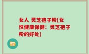 女人 灵芝孢子粉(女性健康保健：灵芝孢子粉的好处)