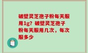 破壁灵芝孢子粉每天服用1g？破壁灵芝孢子粉每天服用几次，每次服多少