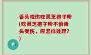 舌头咬伤吃灵芝孢子粉(吃灵芝孢子粉不慎舌头受伤，应怎样处理？)