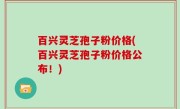 百兴灵芝孢子粉价格(百兴灵芝孢子粉价格公布！)