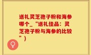 送礼灵芝孢子粉和海参哪个_“送礼佳品：灵芝孢子粉与海参的比较”)