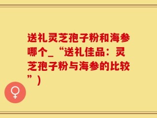 送礼灵芝孢子粉和海参哪个_“送礼佳品：灵芝孢子粉与海参的比较”)
