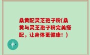 桑黄配灵芝孢子粉(桑黄与灵芝孢子粉完美搭配，让身体更健康！)