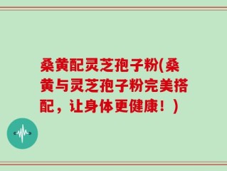 桑黄配灵芝孢子粉(桑黄与灵芝孢子粉完美搭配，让身体更健康！)