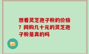 想看灵芝孢子粉的价格？网购几十元的灵芝孢子粉是真的吗
