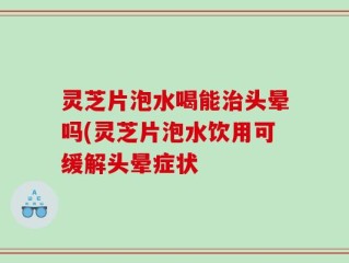 灵芝片泡水喝能治头晕吗(灵芝片泡水饮用可缓解头晕症状