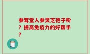 参茸堂人参灵芝孢子粉？提高免疫力的好帮手？