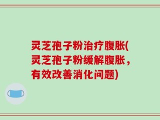 灵芝孢子粉治疗腹胀(灵芝孢子粉缓解腹胀，有效改善消化问题)