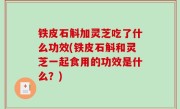 铁皮石斛加灵芝吃了什么功效(铁皮石斛和灵芝一起食用的功效是什么？)