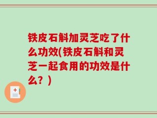 铁皮石斛加灵芝吃了什么功效(铁皮石斛和灵芝一起食用的功效是什么？)