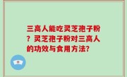 三高人能吃灵芝孢子粉？灵芝孢子粉对三高人的功效与食用方法？