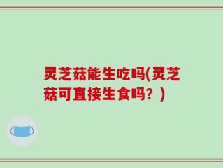 灵芝菇能生吃吗(灵芝菇可直接生食吗？)