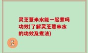 灵芝薏米水能一起煮吗功效(了解灵芝薏米水的功效及煮法)