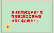 浙江批发灵芝米酒厂家在哪里(浙江灵芝米酒批发厂家在哪儿？)