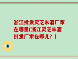 浙江批发灵芝米酒厂家在哪里(浙江灵芝米酒批发厂家在哪儿？)