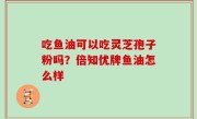 吃鱼油可以吃灵芝孢子粉吗？倍知优牌鱼油怎么样