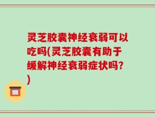 灵芝胶囊神经衰弱可以吃吗(灵芝胶囊有助于缓解神经衰弱症状吗？)