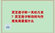 灵芝孢子粉一天吃几克？灵芝孢子粉功效与作用及用量是什么