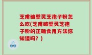 芝甫破壁灵芝孢子粉怎么吃(芝甫破壁灵芝孢子粉的正确食用方法你知道吗？)