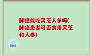 肺癌能吃灵芝人参吗(肺癌患者可否食用灵芝和人参)