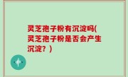 灵芝孢子粉有沉淀吗(灵芝孢子粉是否会产生沉淀？)