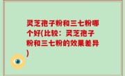 灵芝孢子粉和三七粉哪个好(比较：灵芝孢子粉和三七粉的效果差异)