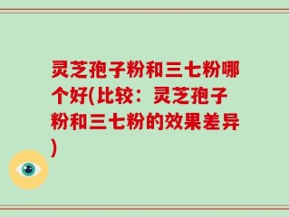 灵芝孢子粉和三七粉哪个好(比较：灵芝孢子粉和三七粉的效果差异)