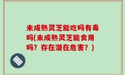 未成熟灵芝能吃吗有毒吗(未成熟灵芝能食用吗？存在潜在危害？)