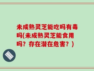 未成熟灵芝能吃吗有毒吗(未成熟灵芝能食用吗？存在潜在危害？)