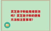 灵芝孢子粉能用绿茶泡吗？灵芝孢子粉的使用方法和注意事项？